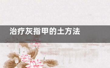 治疗灰指甲的土方法 治疗灰指破次甲的土方法